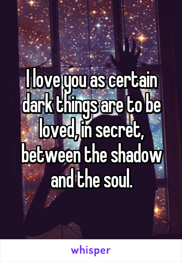 I love you as certain dark things are to be loved, in secret, between the shadow and the soul.