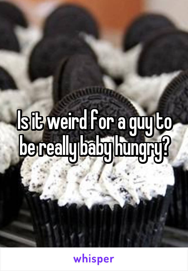 Is it weird for a guy to be really baby hungry?