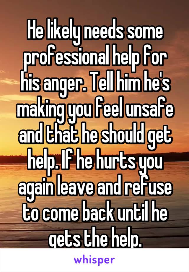 He likely needs some professional help for his anger. Tell him he's making you feel unsafe and that he should get help. If he hurts you again leave and refuse to come back until he gets the help.