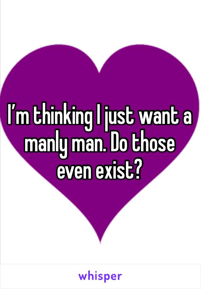 I’m thinking I just want a manly man. Do those even exist? 