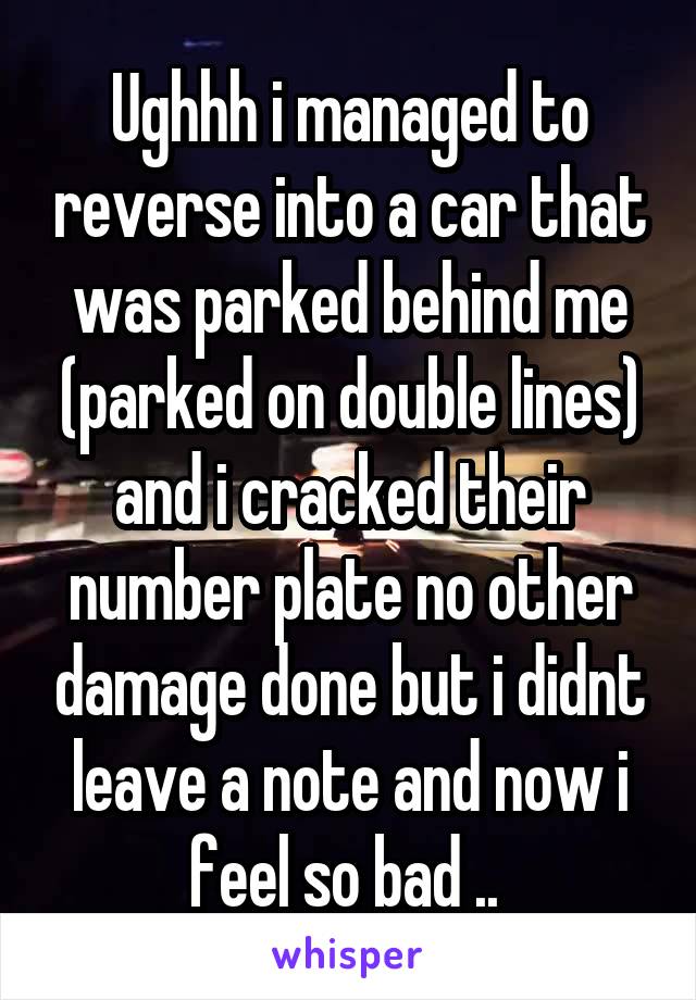 Ughhh i managed to reverse into a car that was parked behind me (parked on double lines) and i cracked their number plate no other damage done but i didnt leave a note and now i feel so bad .. 