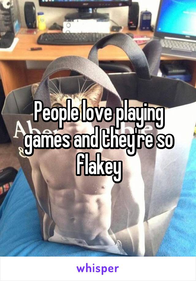 People love playing games and they're so flakey