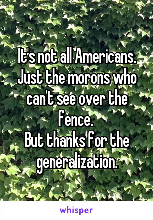 It's not all Americans.
Just the morons who can't see over the fence. 
But thanks for the generalization.