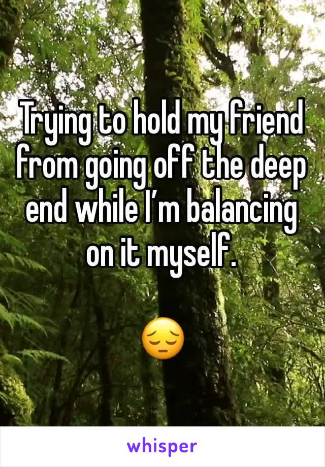 Trying to hold my friend from going off the deep end while I’m balancing on it myself. 

😔