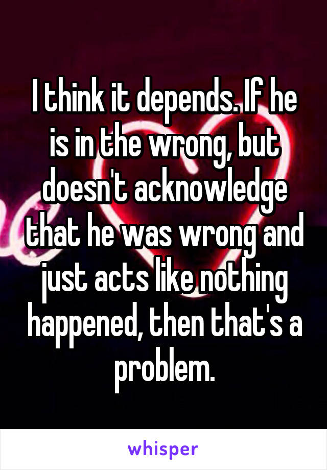 I think it depends. If he is in the wrong, but doesn't acknowledge that he was wrong and just acts like nothing happened, then that's a problem.