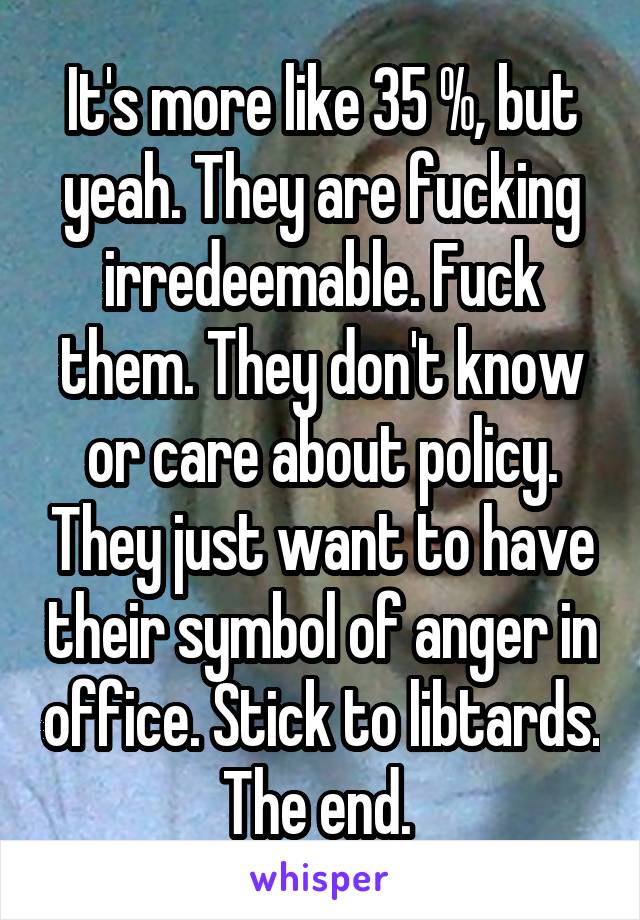 It's more like 35 %, but yeah. They are fucking irredeemable. Fuck them. They don't know or care about policy. They just want to have their symbol of anger in office. Stick to libtards. The end. 