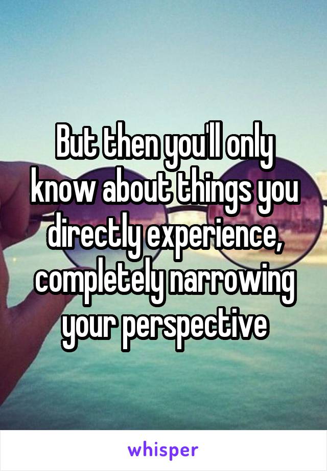 But then you'll only know about things you directly experience, completely narrowing your perspective