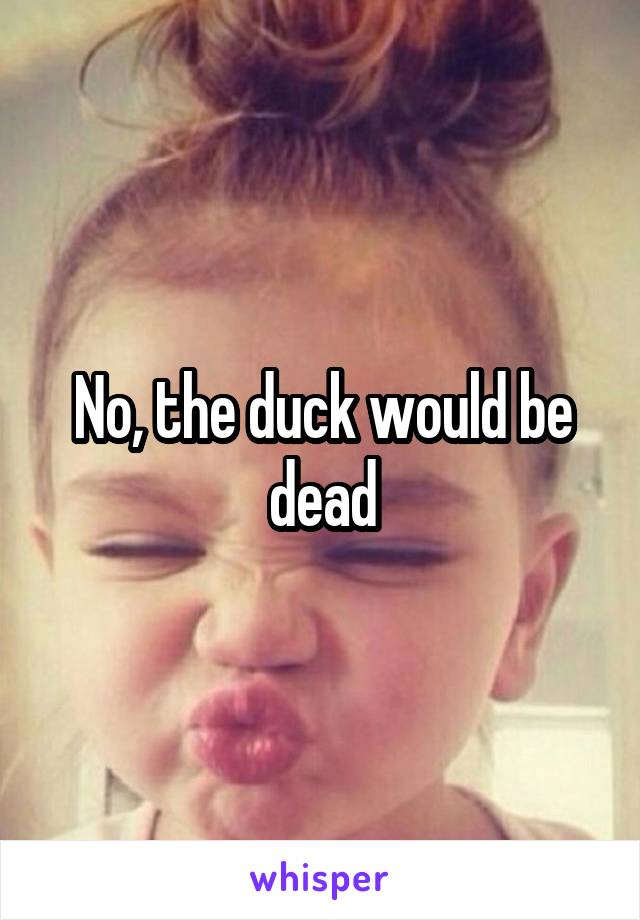 No, the duck would be dead