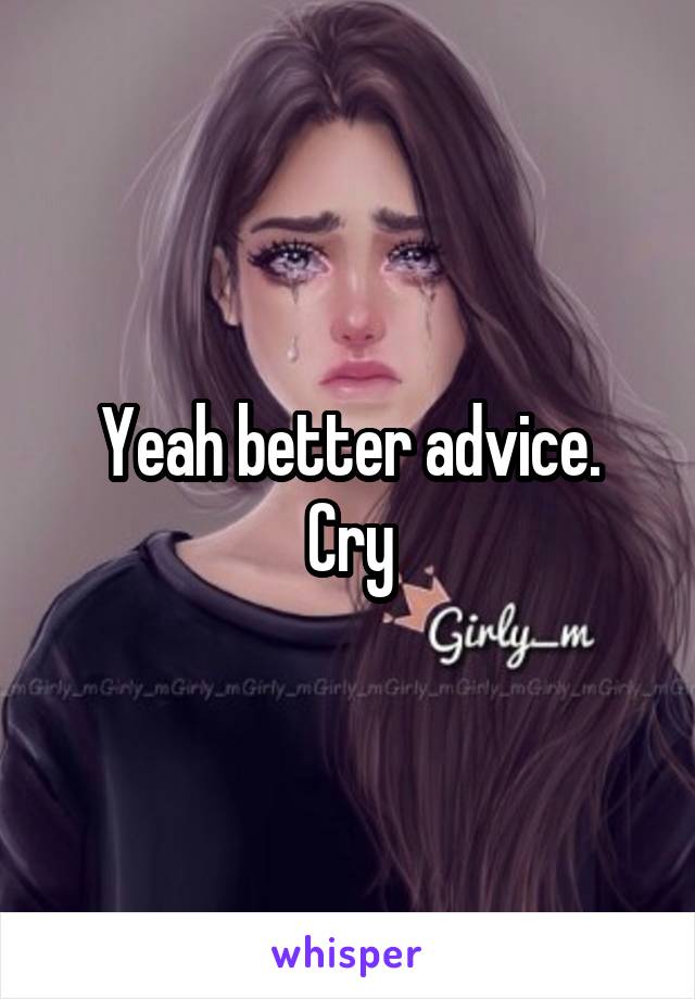 Yeah better advice.
Cry