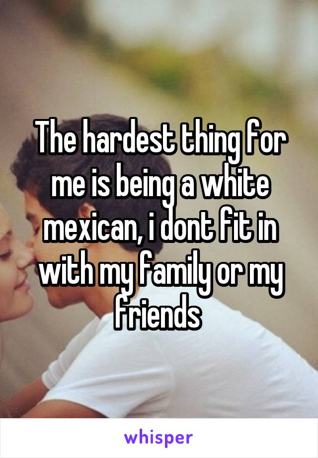The hardest thing for me is being a white mexican, i dont fit in with my family or my friends 
