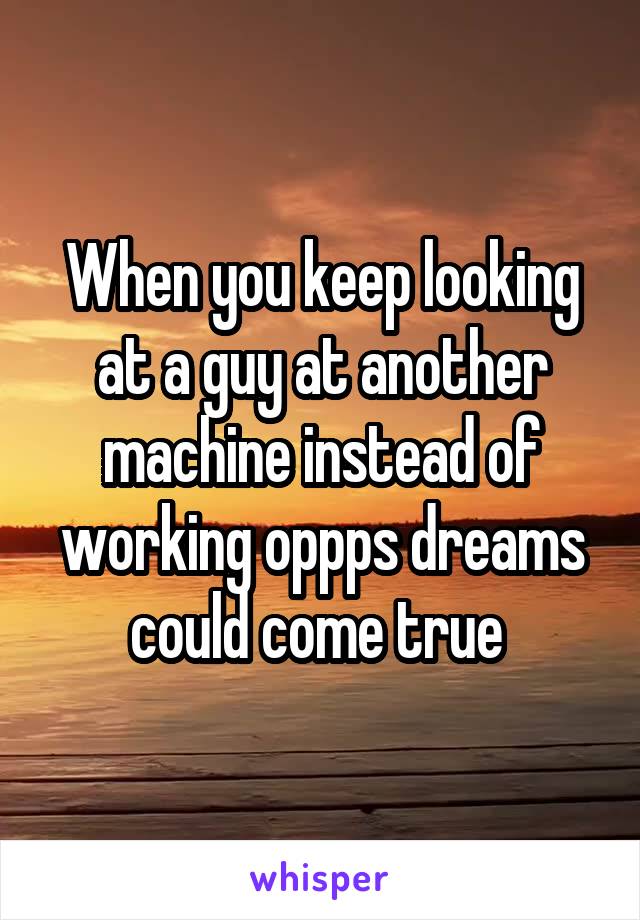 When you keep looking at a guy at another machine instead of working oppps dreams could come true 
