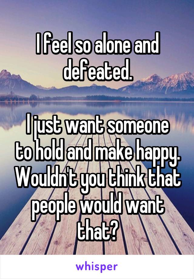 I feel so alone and defeated.

I just want someone to hold and make happy. Wouldn't you think that people would want that?