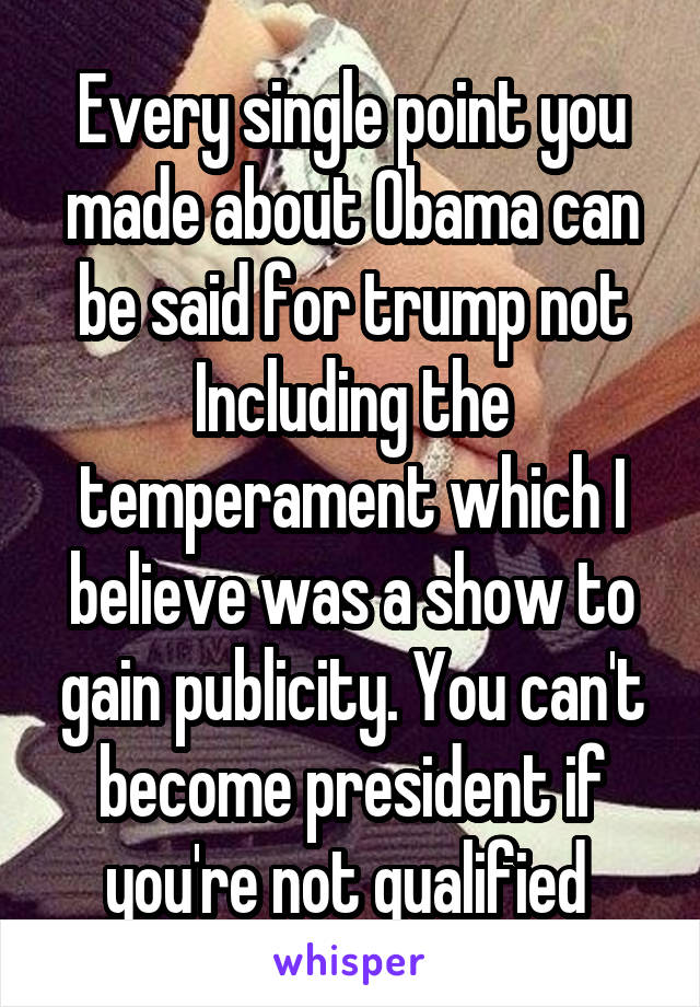 Every single point you made about Obama can be said for trump not Including the temperament which I believe was a show to gain publicity. You can't become president if you're not qualified 