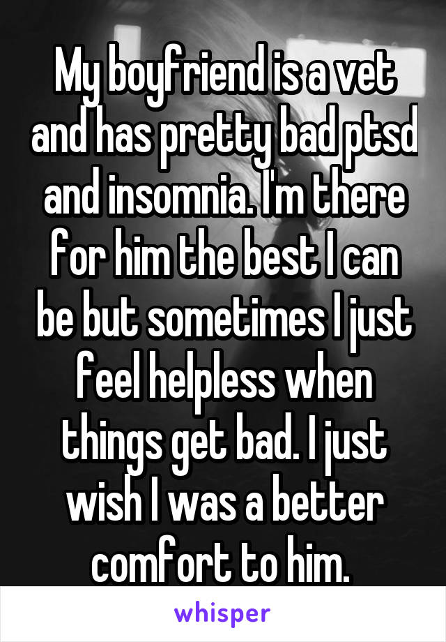 My boyfriend is a vet and has pretty bad ptsd and insomnia. I'm there for him the best I can be but sometimes I just feel helpless when things get bad. I just wish I was a better comfort to him. 