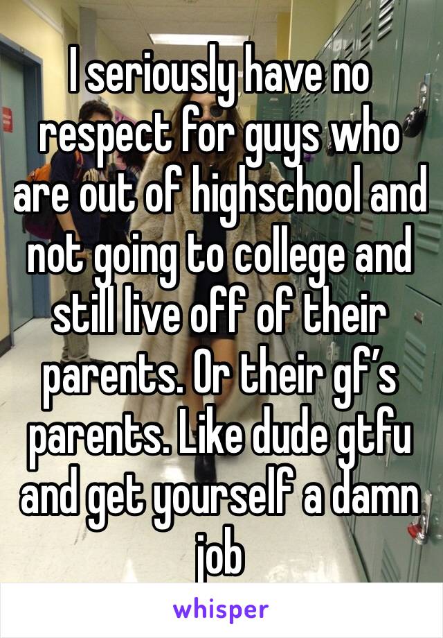 I seriously have no respect for guys who are out of highschool and not going to college and still live off of their parents. Or their gf’s parents. Like dude gtfu and get yourself a damn job