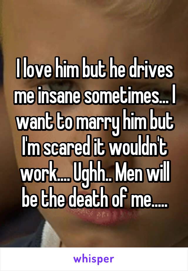 I love him but he drives me insane sometimes... I want to marry him but I'm scared it wouldn't work.... Ughh.. Men will be the death of me.....