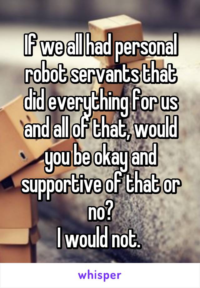If we all had personal robot servants that did everything for us and all of that, would you be okay and supportive of that or no?
I would not. 
