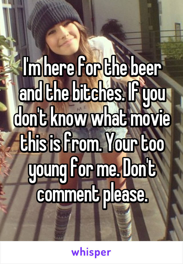 I'm here for the beer and the bitches. If you don't know what movie this is from. Your too young for me. Don't comment please.