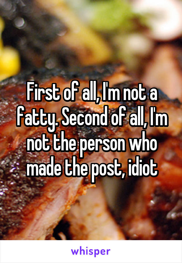 First of all, I'm not a fatty. Second of all, I'm not the person who made the post, idiot
