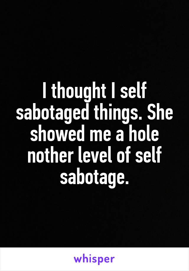 I thought I self sabotaged things. She showed me a hole nother level of self sabotage.