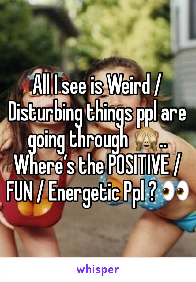 All I see is Weird / Disturbing things ppl are going through 🙈.. Where’s the POSITIVE / FUN / Energetic Ppl ? 👀