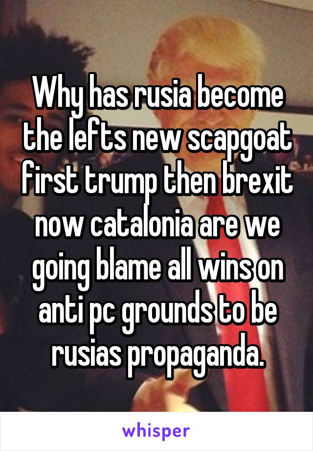 Why has rusia become the lefts new scapgoat first trump then brexit now catalonia are we going blame all wins on anti pc grounds to be rusias propaganda.