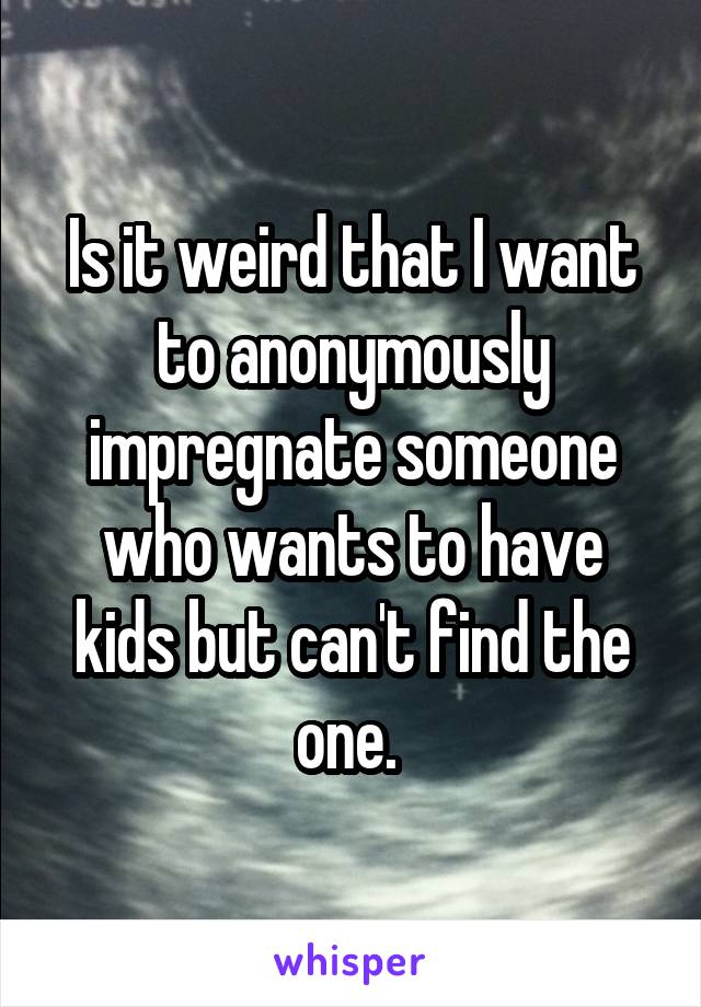 Is it weird that I want to anonymously impregnate someone who wants to have kids but can't find the one. 