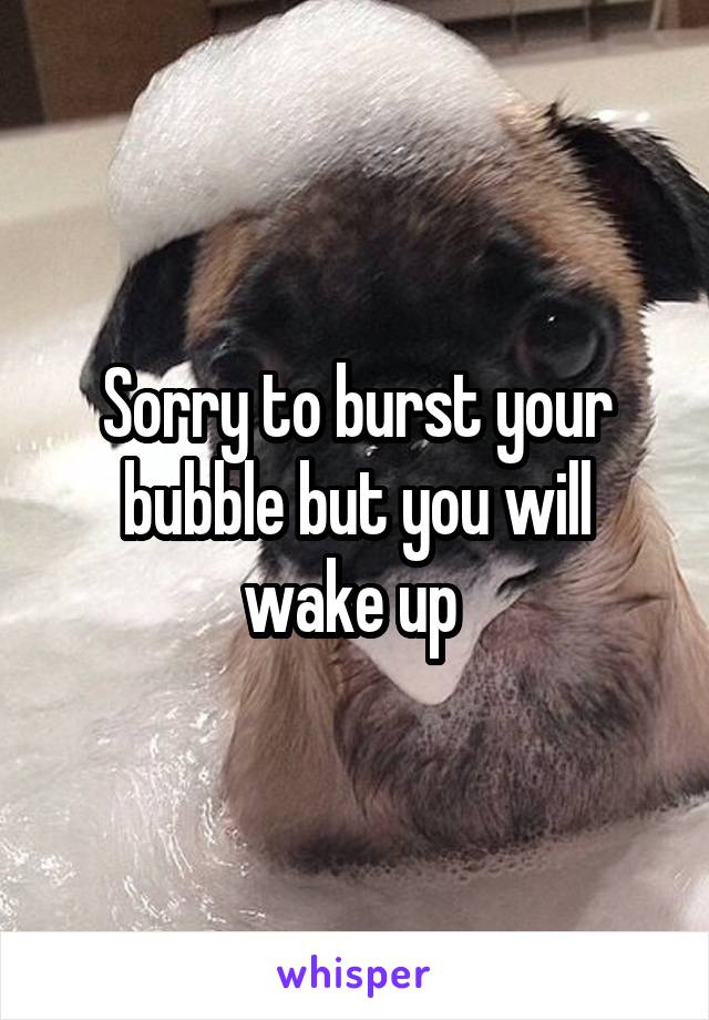 Sorry to burst your bubble but you will wake up 