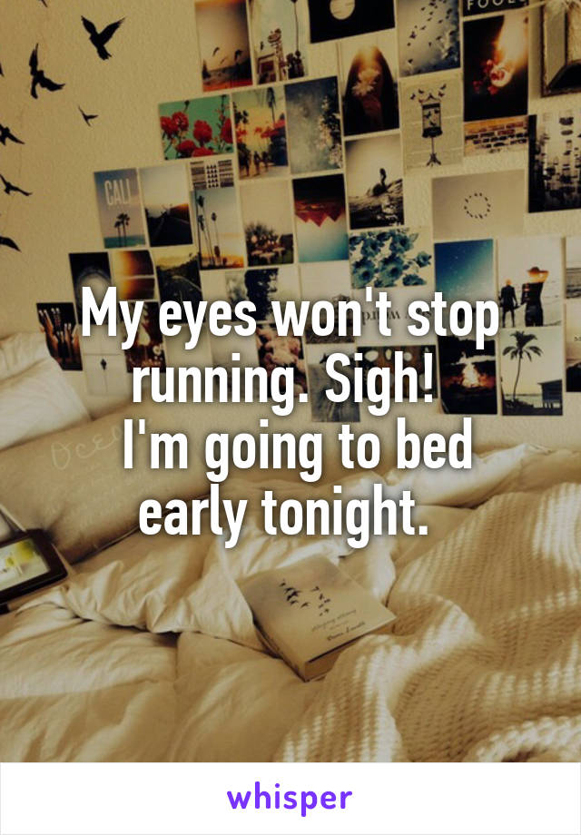 My eyes won't stop running. Sigh! 
 I'm going to bed early tonight. 