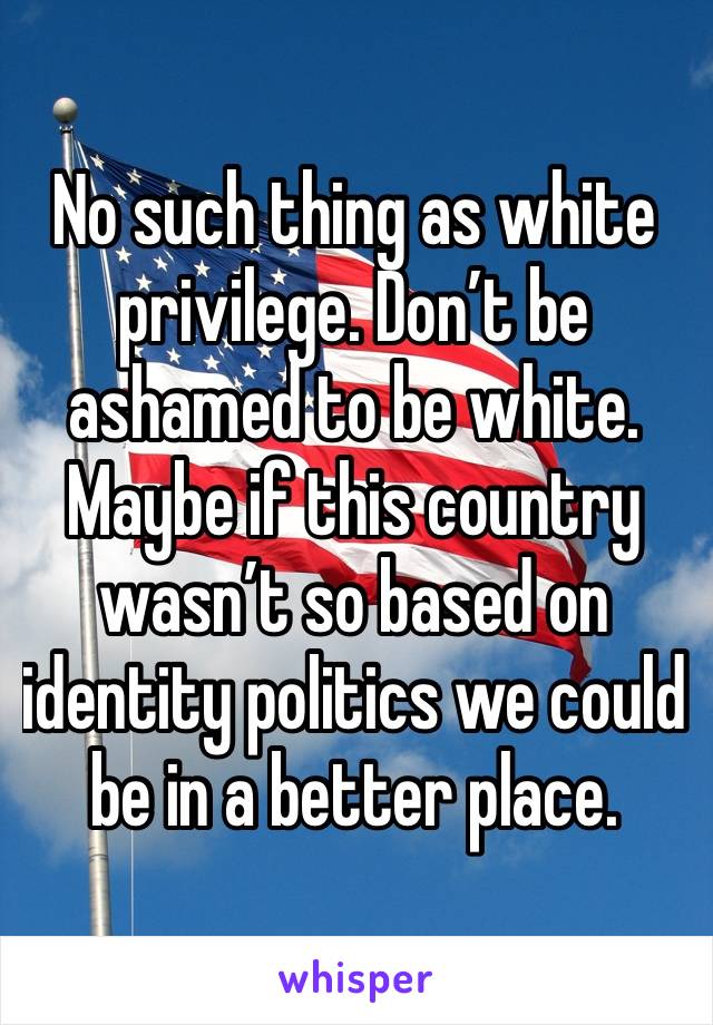 No such thing as white privilege. Don’t be ashamed to be white. Maybe if this country wasn’t so based on identity politics we could be in a better place. 