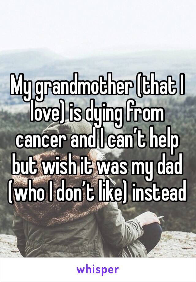 My grandmother (that I love) is dying from cancer and I can’t help but wish it was my dad (who I don’t like) instead