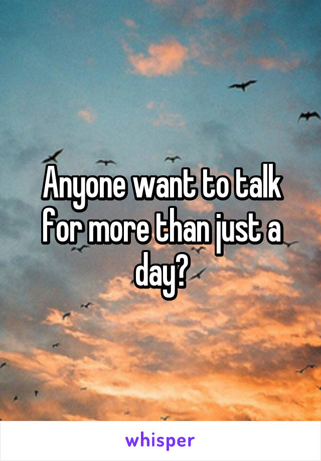 Anyone want to talk for more than just a day?