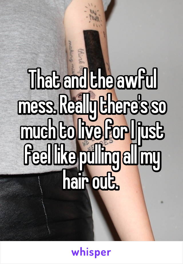 That and the awful mess. Really there's so much to live for I just feel like pulling all my hair out. 