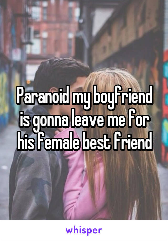 Paranoid my boyfriend is gonna leave me for his female best friend