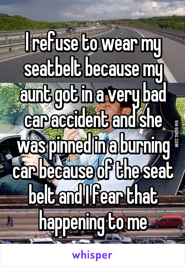 I refuse to wear my seatbelt because my aunt got in a very bad car accident and she was pinned in a burning car because of the seat belt and I fear that happening to me