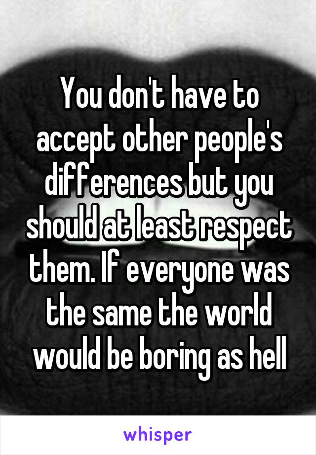 You don't have to accept other people's differences but you should at least respect them. If everyone was the same the world would be boring as hell