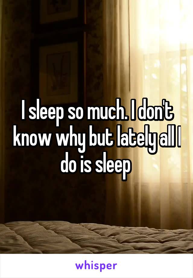 I sleep so much. I don't know why but lately all I do is sleep 
