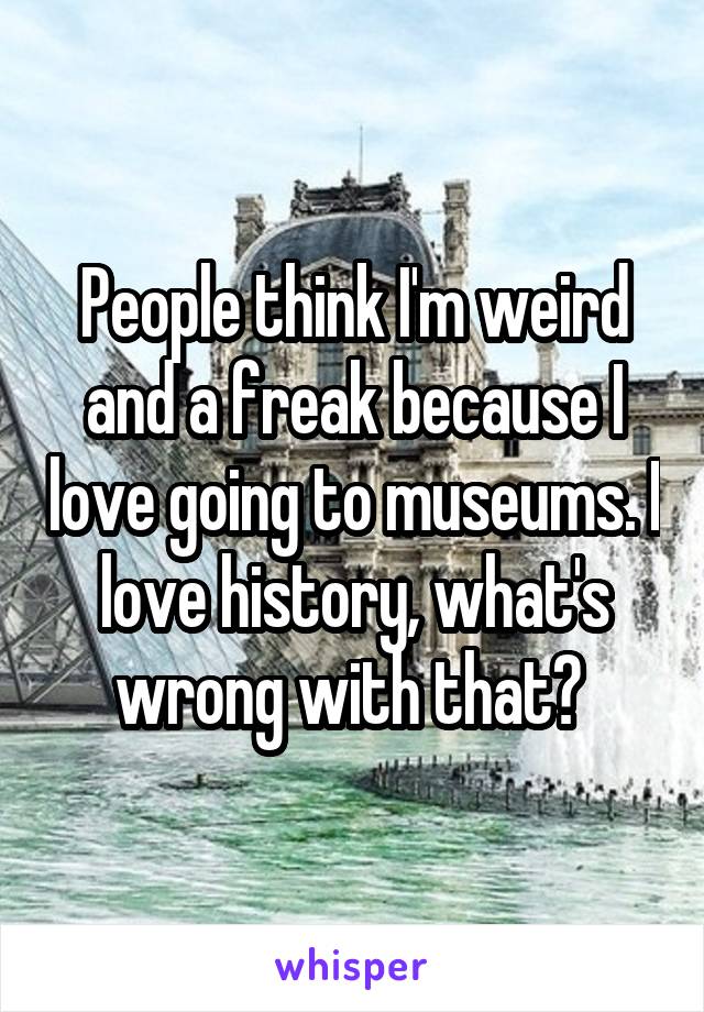 People think I'm weird and a freak because I love going to museums. I love history, what's wrong with that? 
