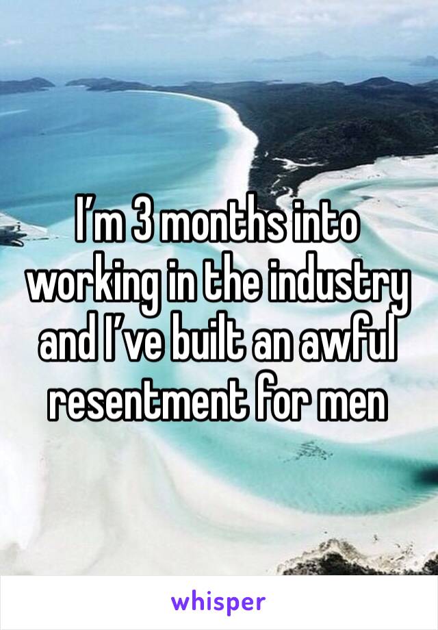 I’m 3 months into working in the industry and I’ve built an awful resentment for men