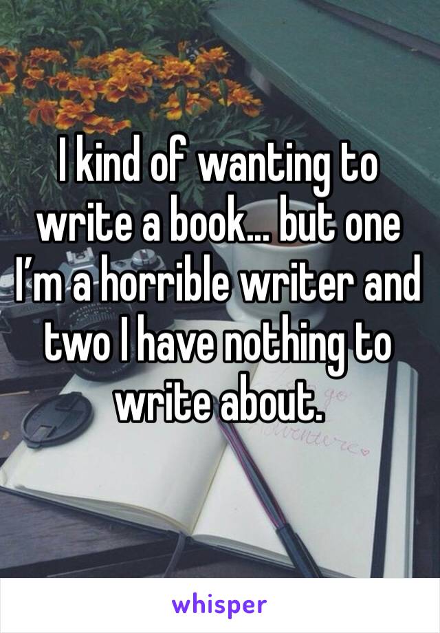 I kind of wanting to write a book... but one I’m a horrible writer and two I have nothing to write about. 