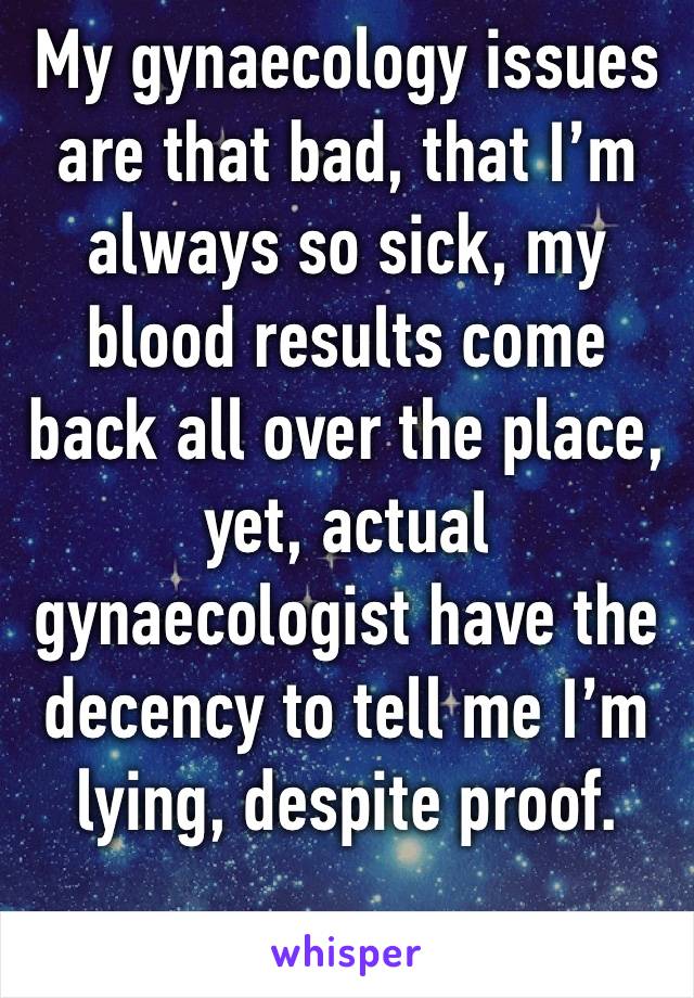 My gynaecology issues are that bad, that I’m always so sick, my blood results come back all over the place, yet, actual gynaecologist have the decency to tell me I’m lying, despite proof. 