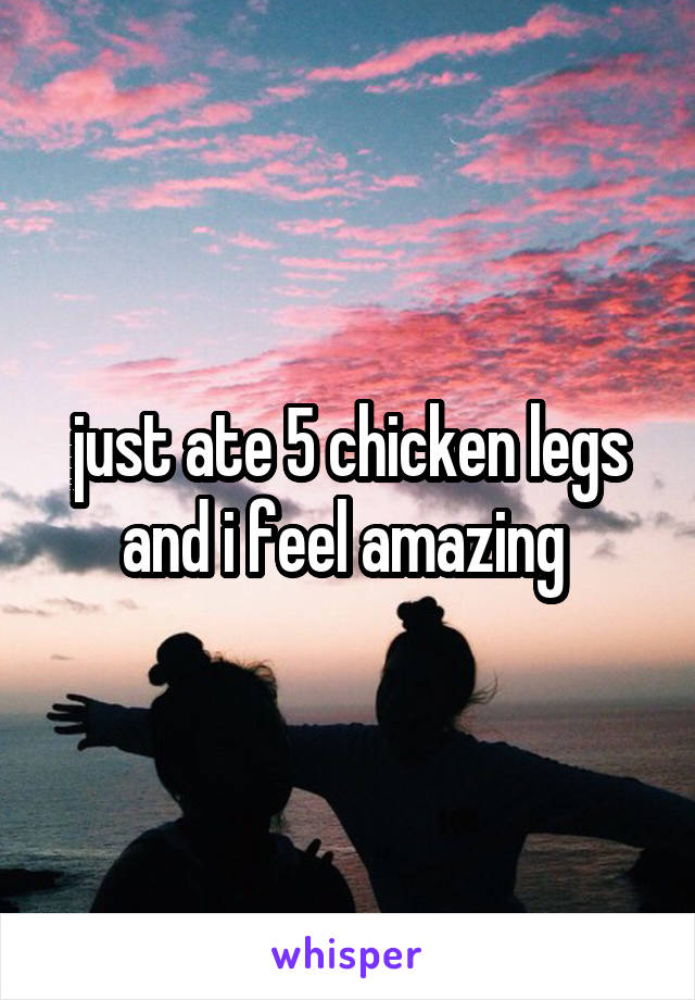 just ate 5 chicken legs and i feel amazing 