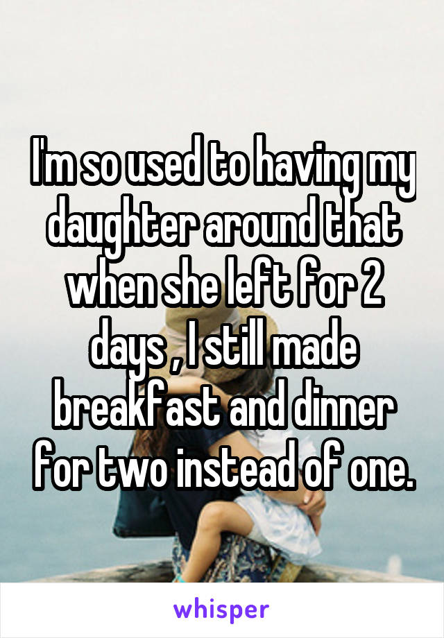 I'm so used to having my daughter around that when she left for 2 days , I still made breakfast and dinner for two instead of one.