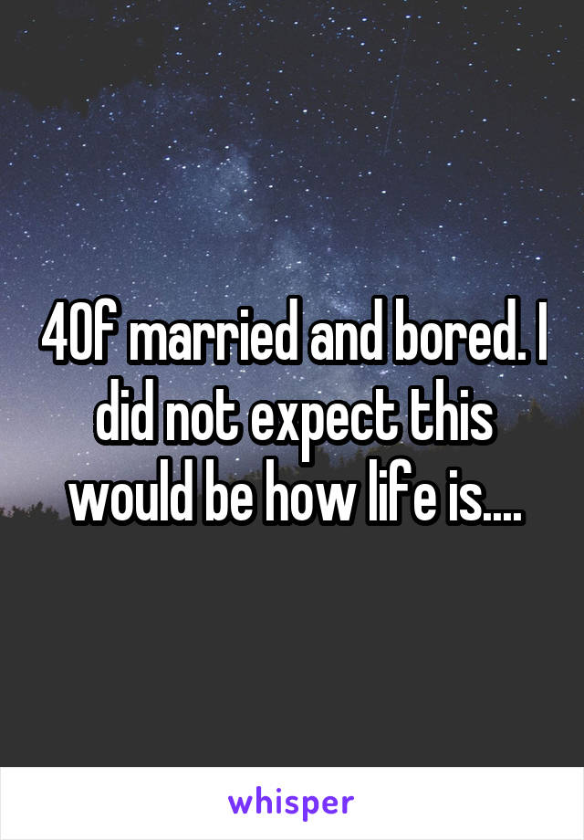 40f married and bored. I did not expect this would be how life is....