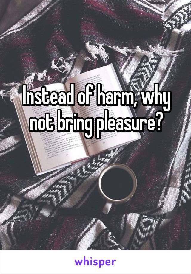 Instead of harm, why not bring pleasure?

