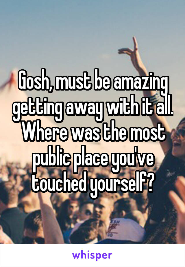 Gosh, must be amazing getting away with it all. Where was the most public place you've touched yourself?