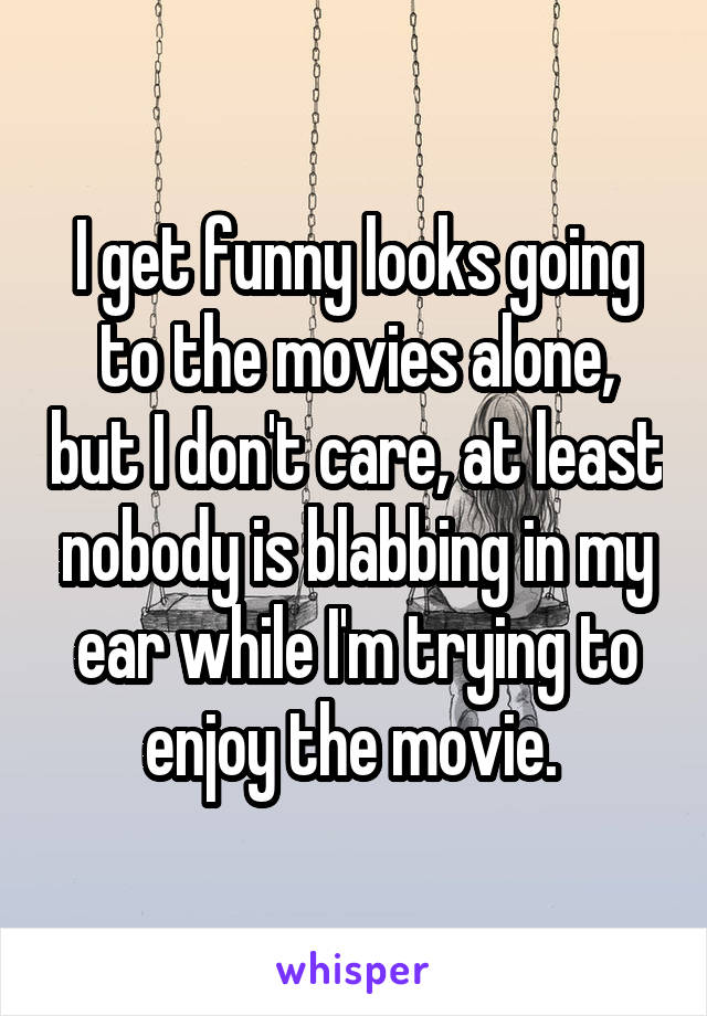 I get funny looks going to the movies alone, but I don't care, at least nobody is blabbing in my ear while I'm trying to enjoy the movie. 
