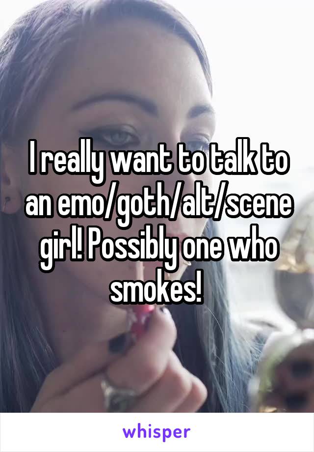 I really want to talk to an emo/goth/alt/scene girl! Possibly one who smokes! 