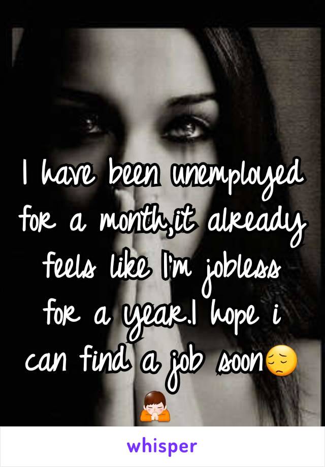 I have been unemployed for a month,it already feels like I'm jobless for a year.I hope i can find a job soon😔🙏 