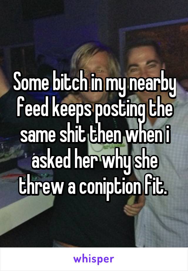 Some bitch in my nearby feed keeps posting the same shit then when i asked her why she threw a coniption fit. 